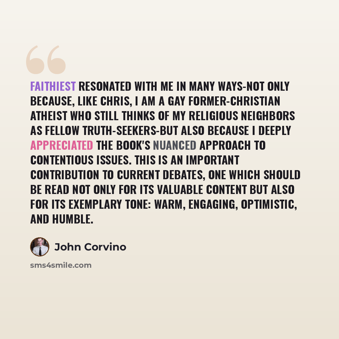 “Faithiest resonated with me in many ways-not only because, like Chris, I am a gay former-Christian atheist who still thinks of my religious neighbors as fellow truth-seekers-but also because I deeply appreciated the book's nuanced approach to contentious issues. This is an important contribution…” quote by John Corvino