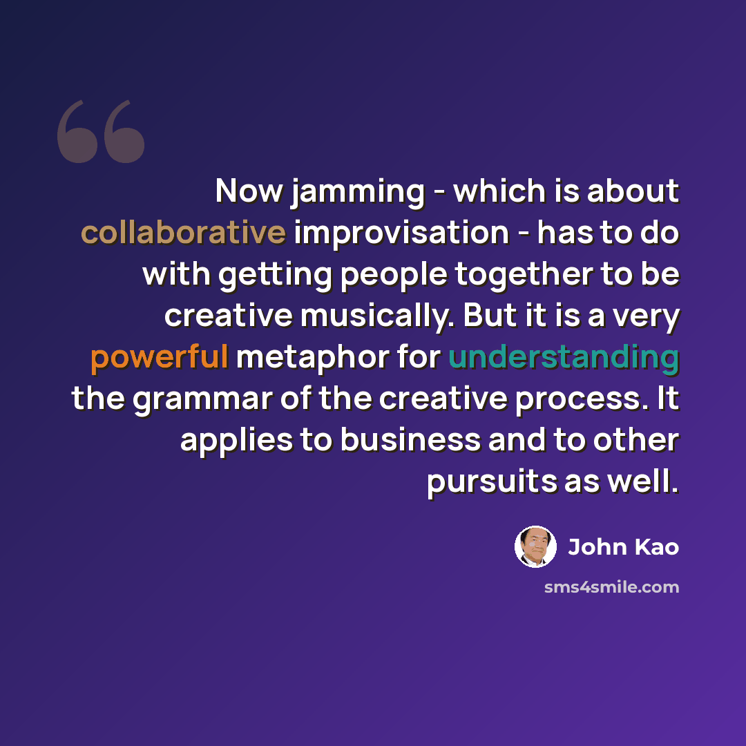 “Now jamming - which is about collaborative improvisation - has to do with getting people together to be creative musically. But it is a very powerful metaphor for understanding the grammar of the creative process. It applies to business and to other pursuits as well.” quote by John Kao