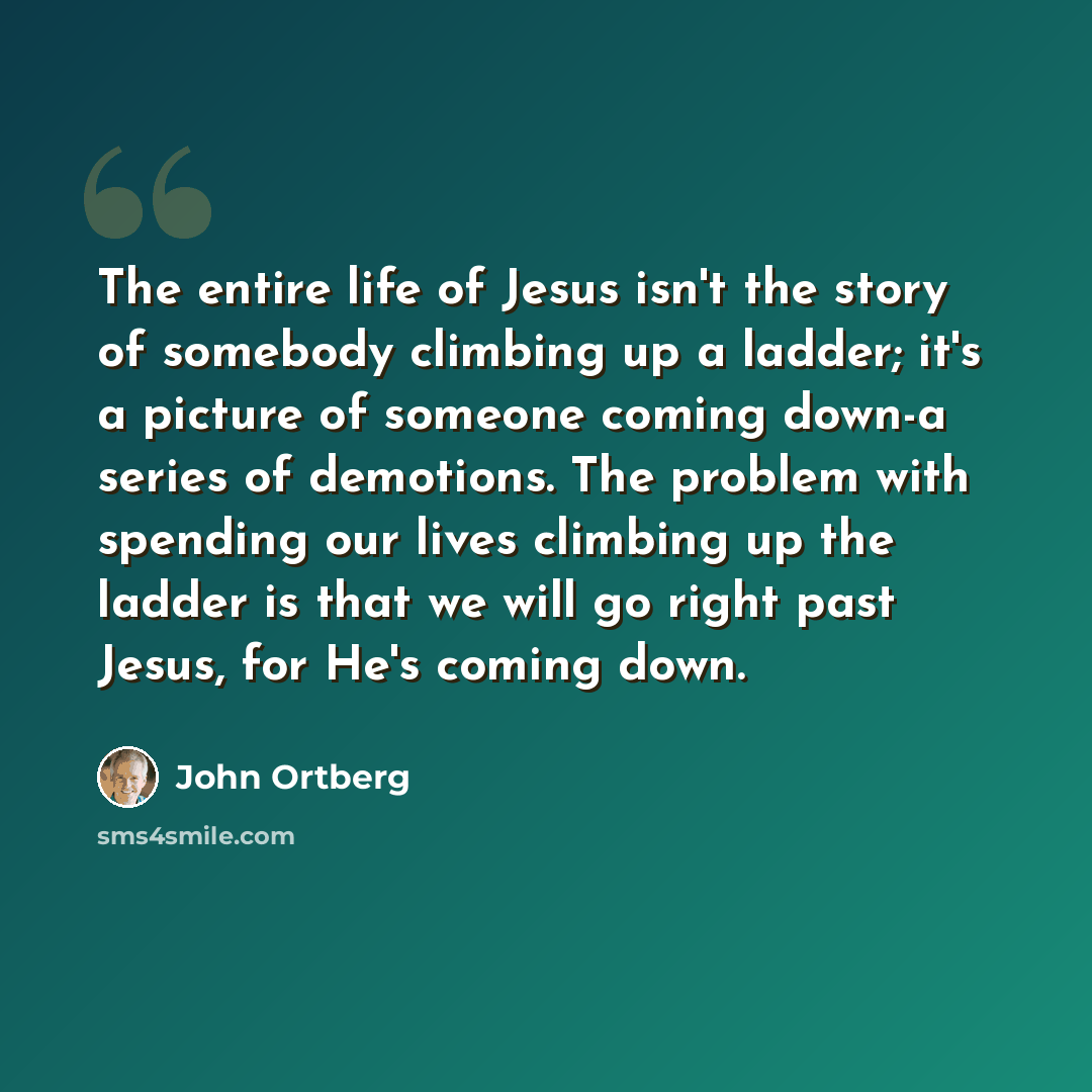 “The entire life of Jesus isn't the story of somebody climbing up a ladder; it's a picture of someone coming down-a series of demotions. The problem with spending our lives climbing up the ladder is that we will go right past Jesus, for He's coming down.” quote by John Ortberg