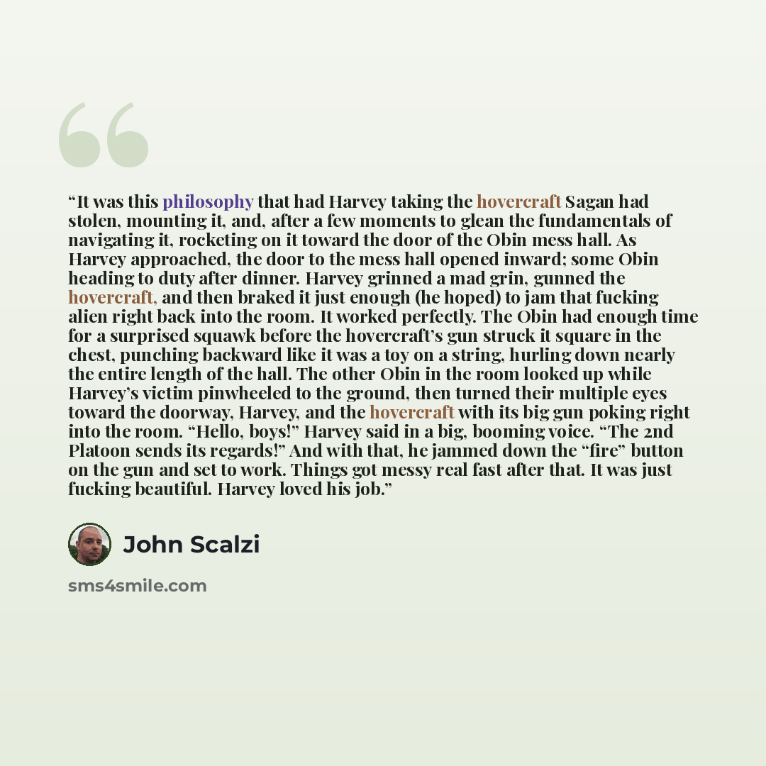 “It was this philosophy that had Harvey taking the hovercraft Sagan had stolen, mounting it, and, after a few moments to glean the fundamentals of navigating it, rocketing on it toward the door of the Obin mess hall. As Harvey approached, the door to the mess hall opened inward; some Obin heading…” quote by John Scalzi