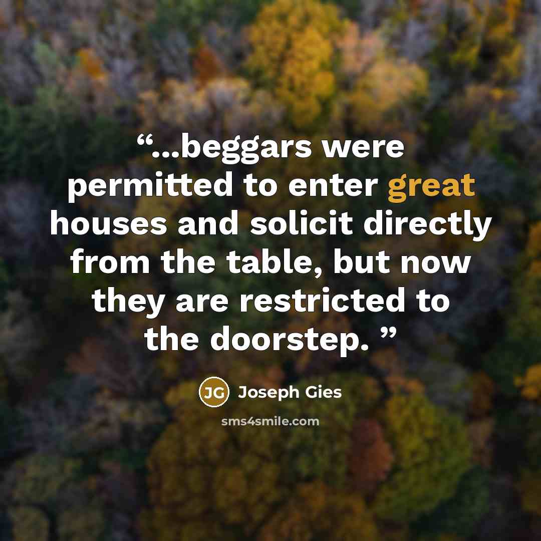 “...beggars were permitted to enter great houses and solicit directly from the table, but now they are restricted to the doorstep.” quote by Joseph Gies