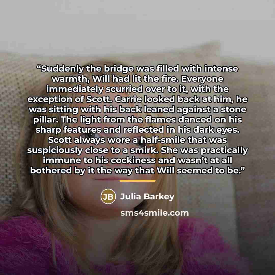 “Suddenly the bridge was filled with intense warmth, Will had lit the fire. Everyone immediately scurried over to it, with the exception of Scott. Carrie looked back at him, he was sitting with his back leaned against a stone pillar. The light from the flames danced on his sharp features and…” quote by Julia Barkey