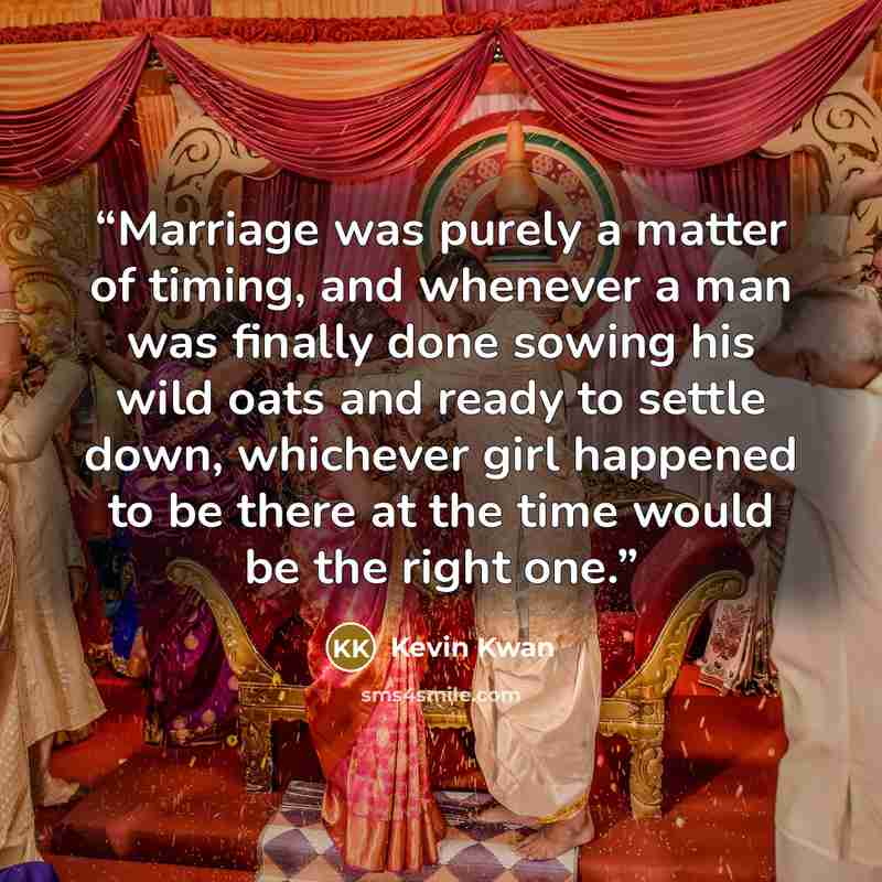 “Marriage was purely a matter of timing, and whenever a man was finally done sowing his wild oats and ready to settle down, whichever girl happened to be there at the time would be the right one.” quote by Kevin Kwan