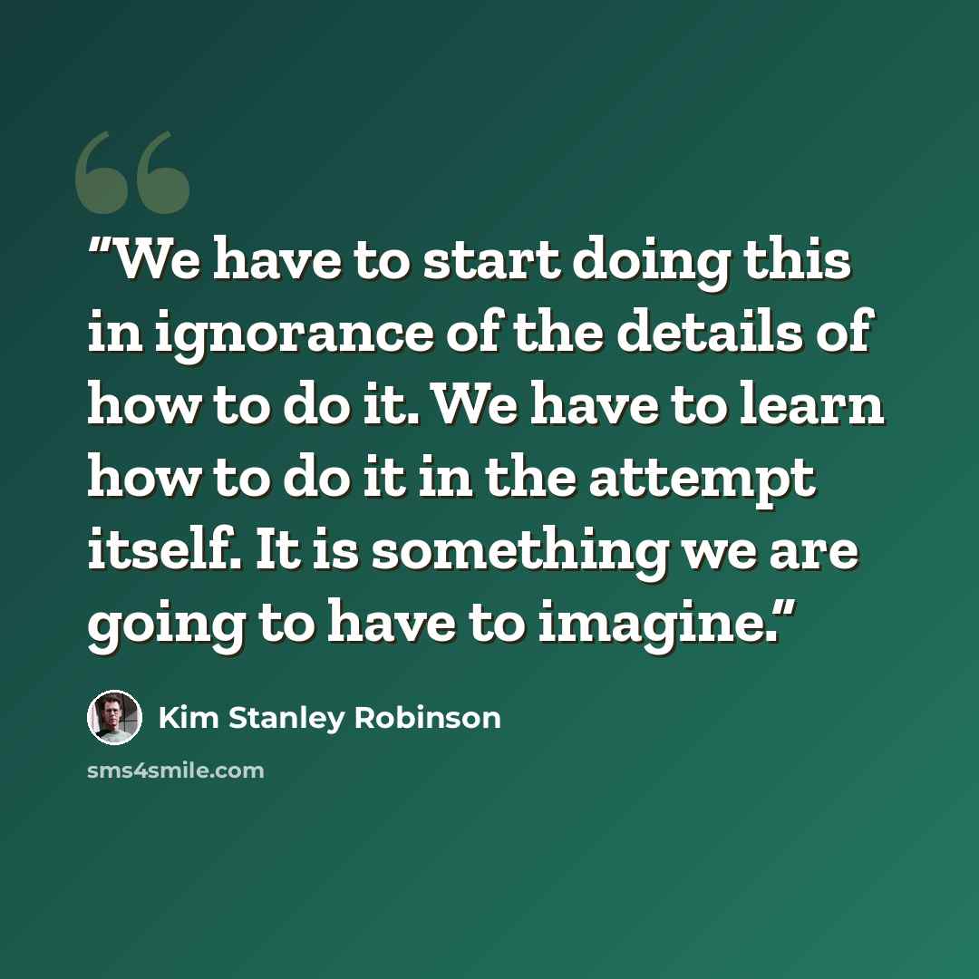 “We have to start doing this in ignorance of the details of how to do it. We have to learn how to do it in the attempt itself. It is something we are going to have to imagine.” quote by Kim Stanley Robinson