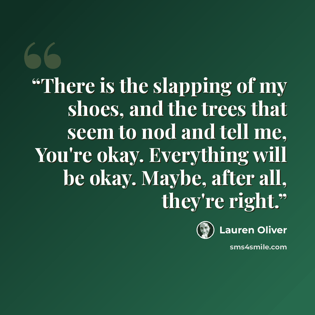 “There is the slapping of my shoes, and the trees that seem to nod and tell me, You're okay. Everything will be okay. Maybe, after all, they're right.” quote by Lauren Oliver