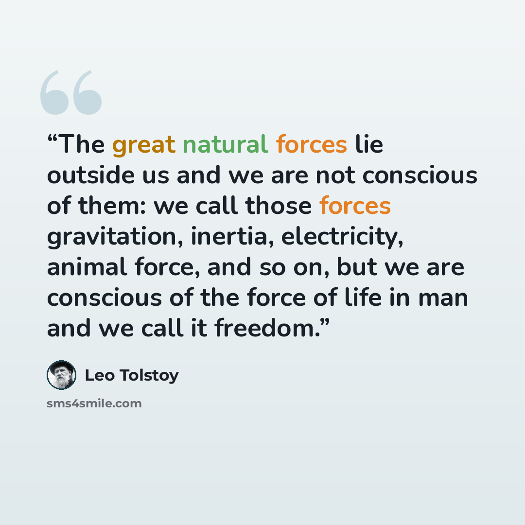 “The great natural forces lie outside us and we are not conscious of them: we call those forces gravitation, inertia, electricity, animal force, and so on, but we are conscious of the force of life in man and we call it freedom.” quote by Leo Tolstoy