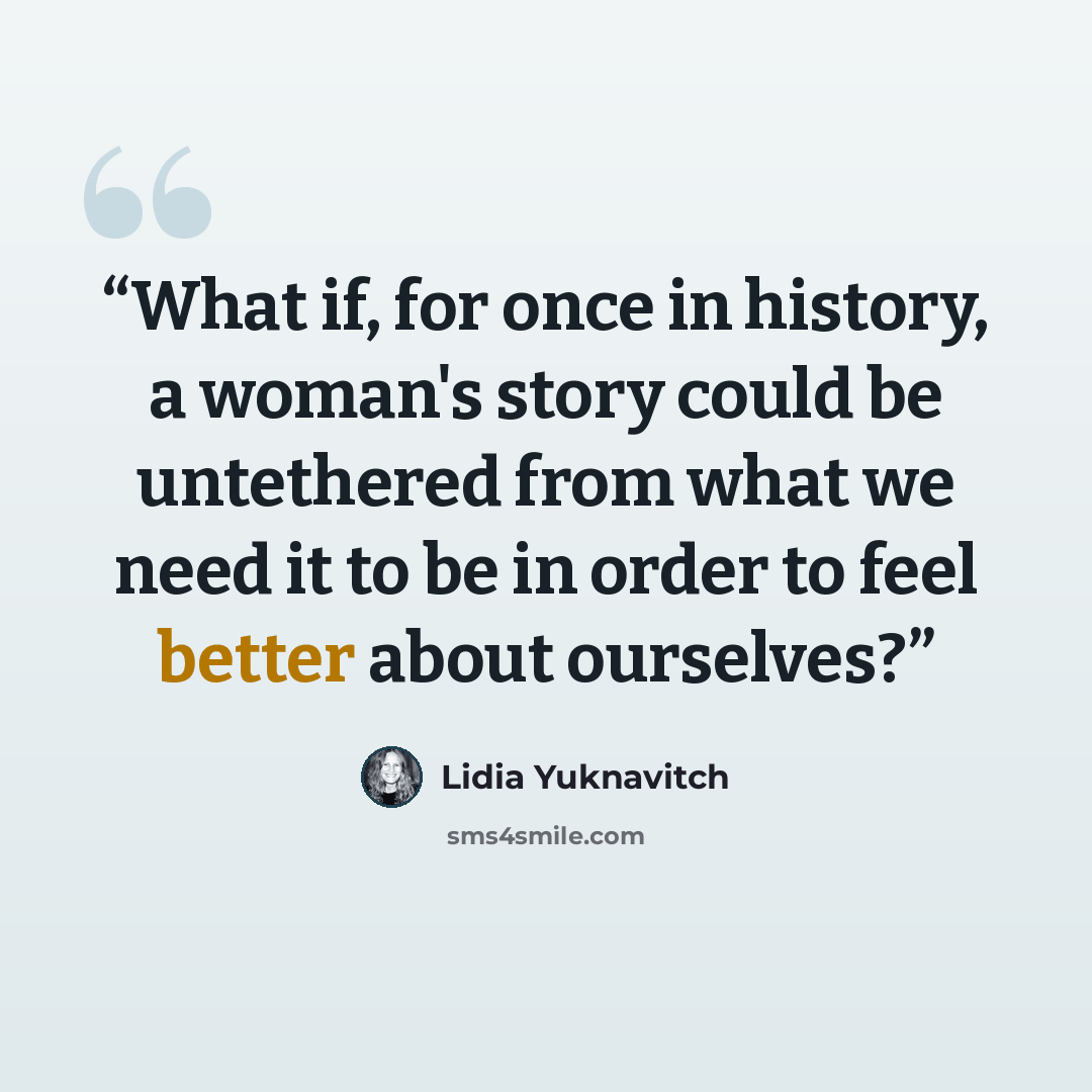 “What if, for once in history, a woman's story could be untethered from what we need it to be in order to feel better about ourselves?” quote by Lidia Yuknavitch