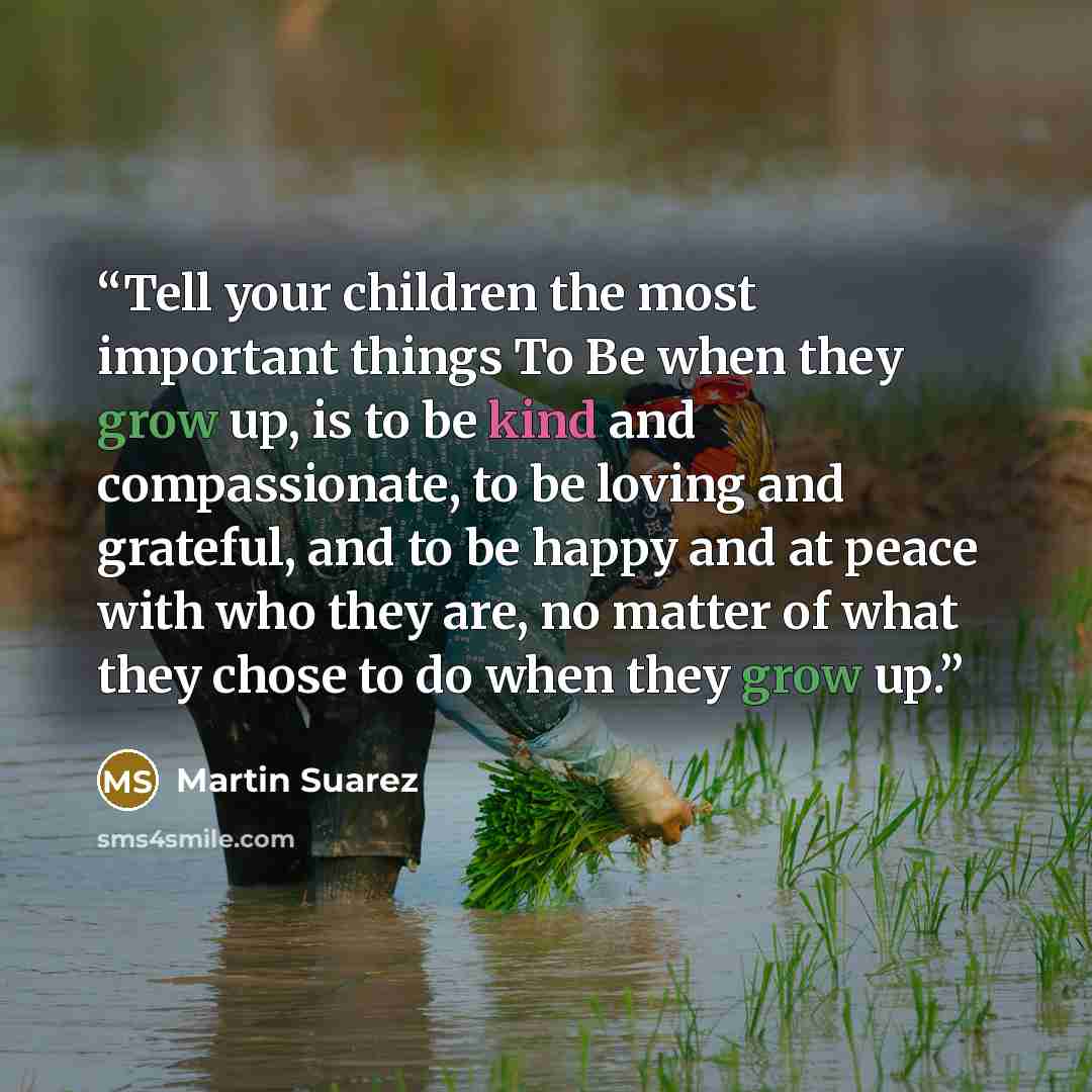 “Tell your children the most important things To Be when they grow up, is to be kind and compassionate, to be loving and grateful, and to be happy and at peace with who they are, no matter of what they chose to do when they grow up.” quote by Martin Suarez