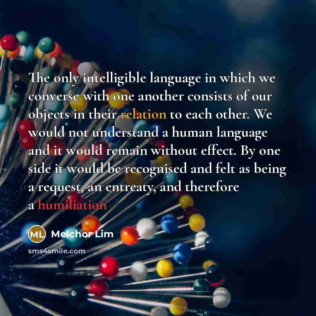 “The only intelligible language in which we converse with one another consists of our objects in their relation to each other. We would not understand a human language and it would remain without effect. By one side it would be recognised and felt as being a request, an entreaty, and therefore a…” quote by Melchor Lim