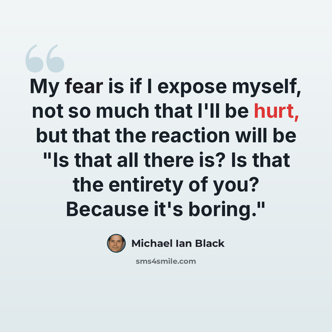 “My fear is if I expose myself, not so much that I'll be hurt, but that the reaction will be "Is that all there is? Is that the entirety of you? Because it's boring."” quote by Michael Ian Black