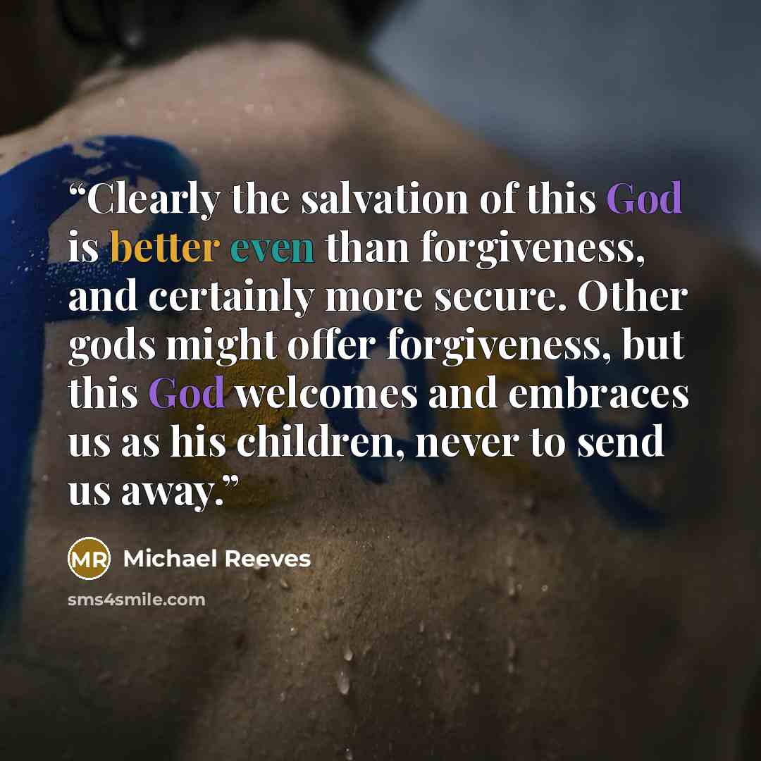 “Clearly the salvation of this God is better even than forgiveness, and certainly more secure. Other gods might offer forgiveness, but this God welcomes and embraces us as his children, never to send us away.” quote by Michael Reeves