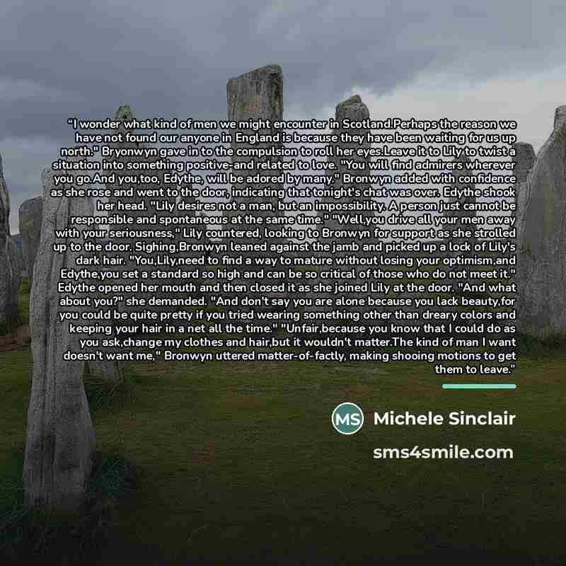“I wonder what kind of men we might encounter in Scotland.Perhaps the reason we have not found our anyone in England is because they have been waiting for us up north." Bryonwyn gave in to the compulsion to roll her eyes.Leave it to Lily to twist a situation into something positive-and related to…” quote by Michele Sinclair