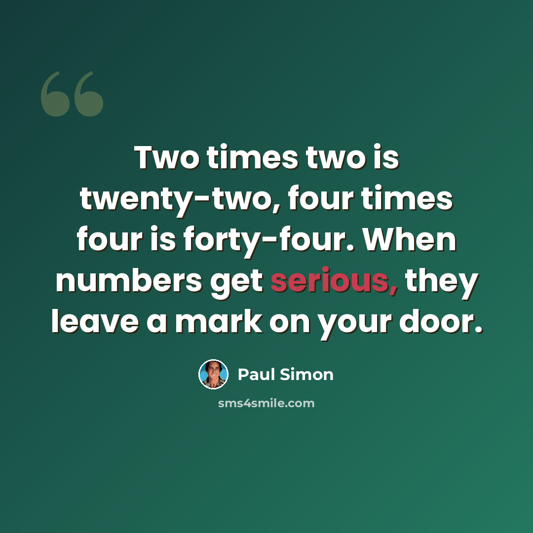 “Two times two is twenty-two, four times four is forty-four. When numbers get serious, they leave a mark on your door.” quote by Paul Simon