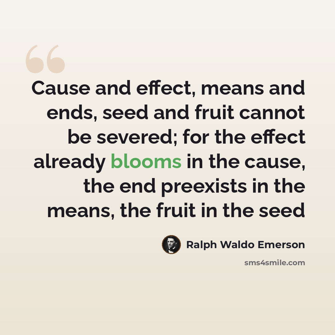 “Cause and effect, means and ends, seed and fruit cannot be severed; for the effect already blooms in the cause, the end preexists in the means, the fruit in the seed” quote by Ralph Waldo Emerson
