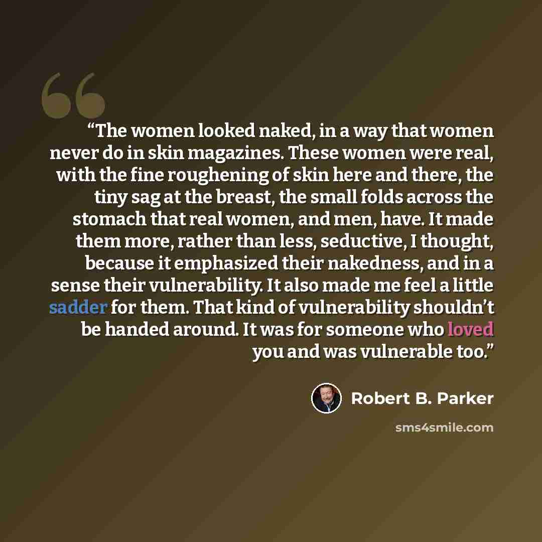 “The women looked naked, in a way that women never do in skin magazines. These women were real, with the fine roughening of skin here and there, the tiny sag at the breast, the small folds across the stomach that real women, and men, have. It made them more, rather than less, seductive, I thought…” quote by Robert B. Parker