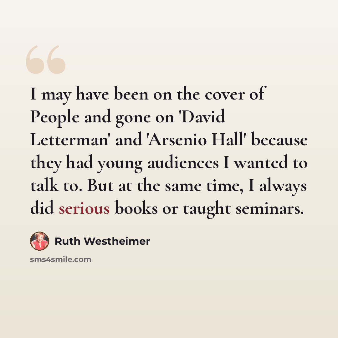 “I may have been on the cover of People and gone on 'David Letterman' and 'Arsenio Hall' because they had young audiences I wanted to talk to. But at the same time, I always did serious books or taught seminars.” quote by Ruth Westheimer