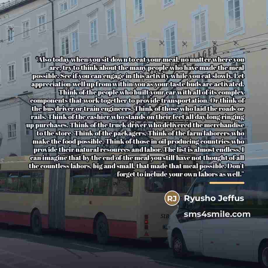 “Also today when you sit down to eat your meal, no matter where you are, try to think about the many people who have made the meal possible. See if you can engage in this activity while you eat slowly. Let appreciation well up from within you as your taste buds are activated. Think of the people…” quote by Ryusho Jeffus