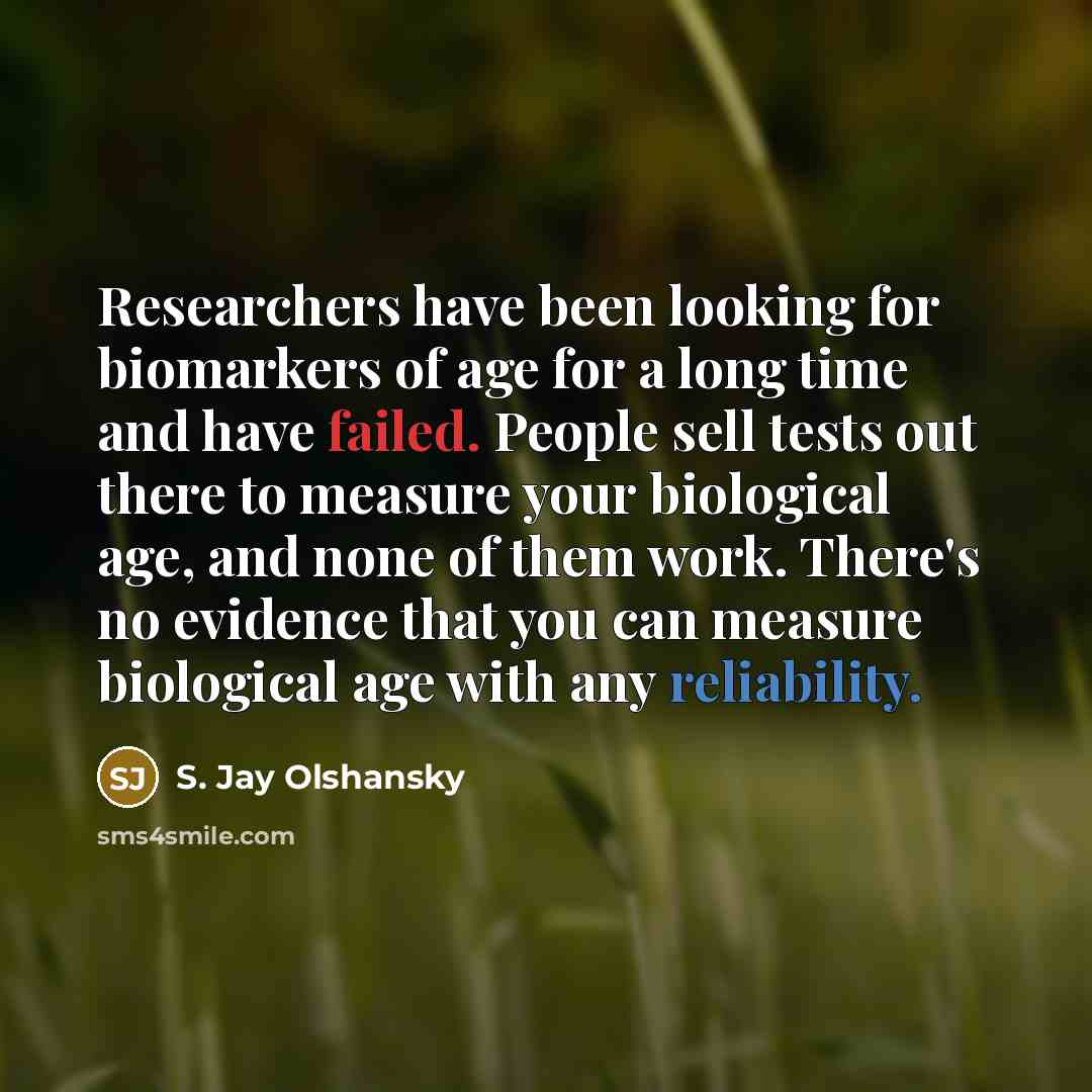 “Researchers have been looking for biomarkers of age for a long time and have failed. People sell tests out there to measure your biological age, and none of them work. There's no evidence that you can measure biological age with any reliability.” quote by S. Jay Olshansky