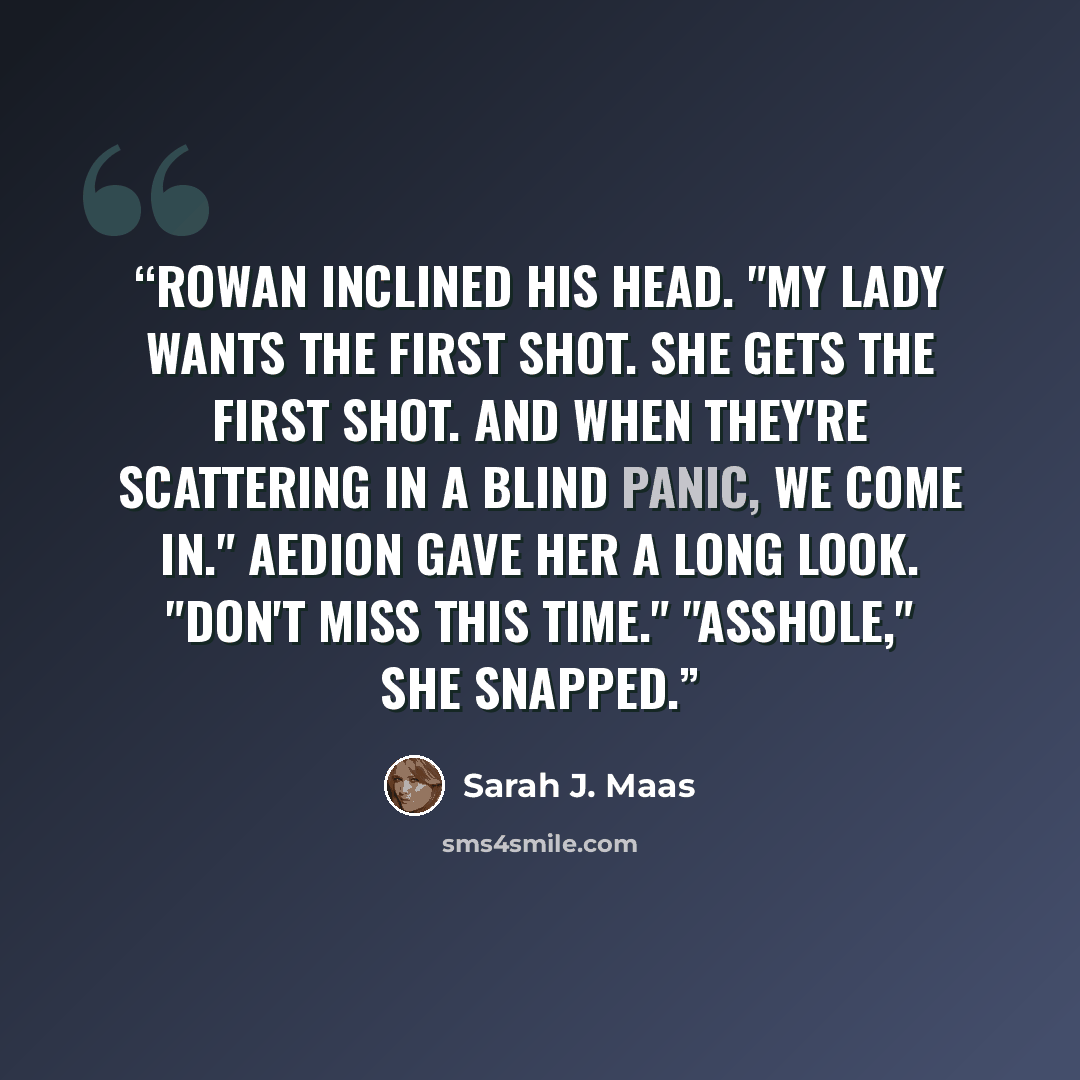 “Rowan inclined his head. "My lady wants the first shot. She gets the first shot. And when they're scattering in a blind panic, we come in." Aedion gave her a long look. "Don't miss this time." "Asshole," she snapped.” quote by Sarah J. Maas