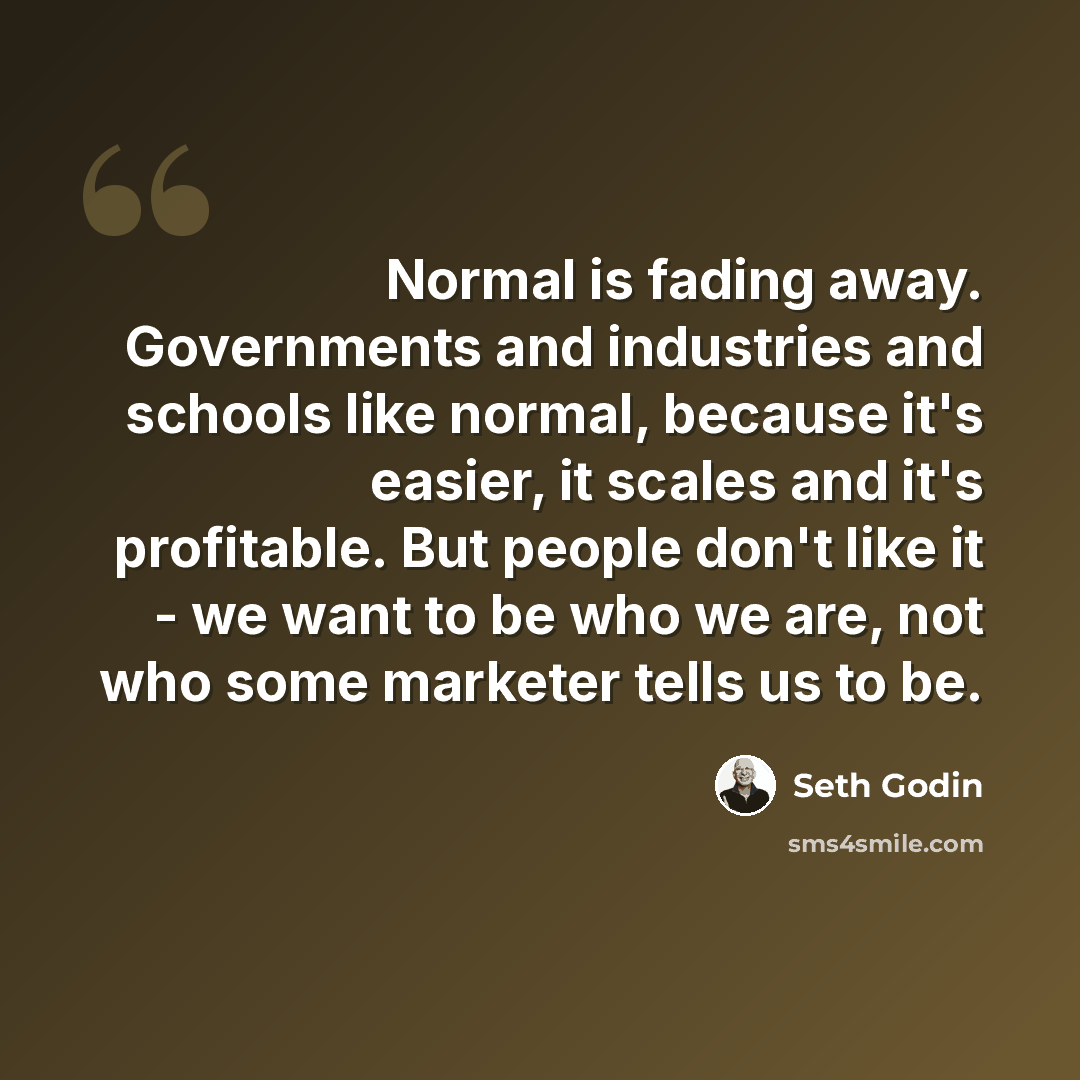 “Normal is fading away. Governments and industries and schools like normal, because it's easier, it scales and it's profitable. But people don't like it - we want to be who we are, not who some marketer tells us to be.” quote by Seth Godin