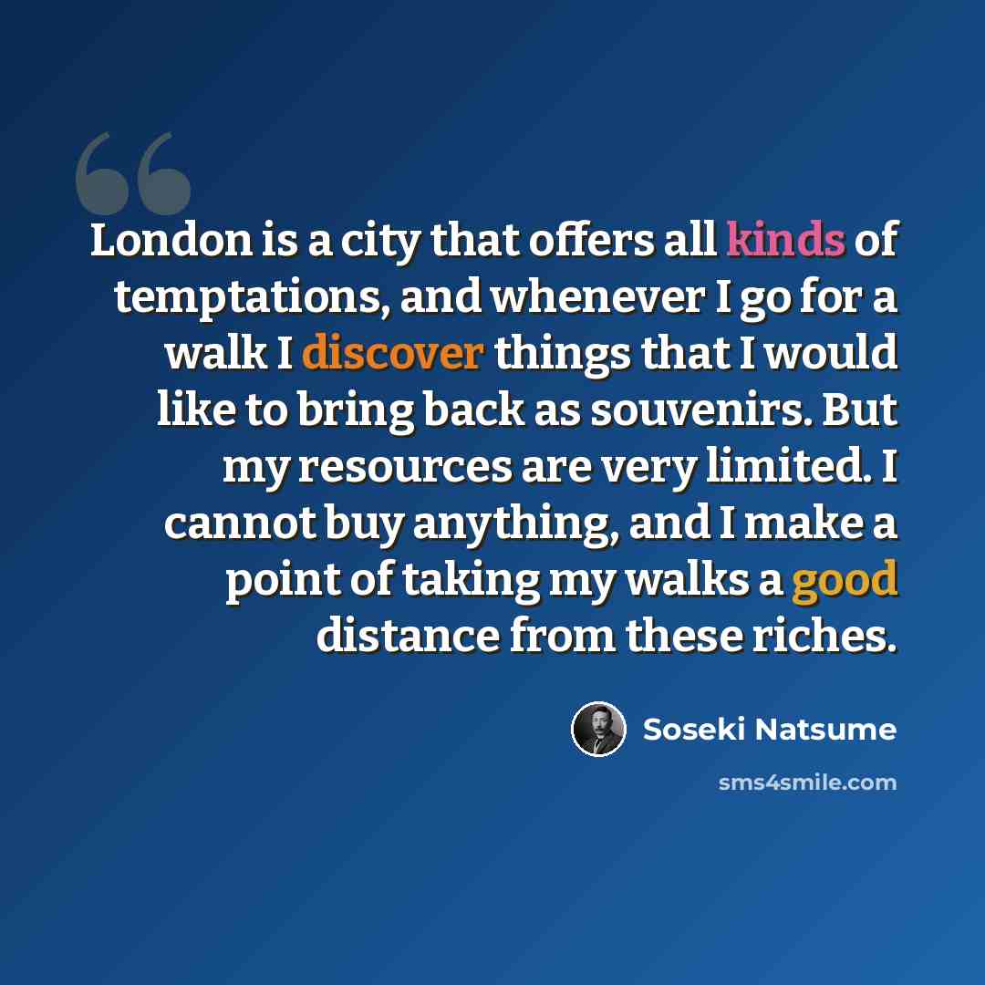 “London is a city that offers all kinds of temptations, and whenever I go for a walk I discover things that I would like to bring back as souvenirs. But my resources are very limited. I cannot buy anything, and I make a point of taking my walks a good distance from these riches.” quote by Soseki Natsume
