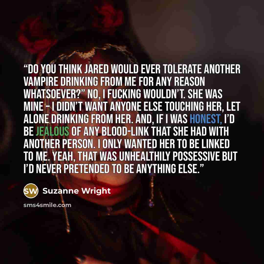 “Do you think Jared would ever tolerate another vampire drinking from me for any reason whatsoever?” No, I fucking wouldn’t. She was mine – I didn’t want anyone else touching her, let alone drinking from her. And, if I was honest, I’d be jealous of any blood-link that she had with another person. I…” quote by Suzanne Wright