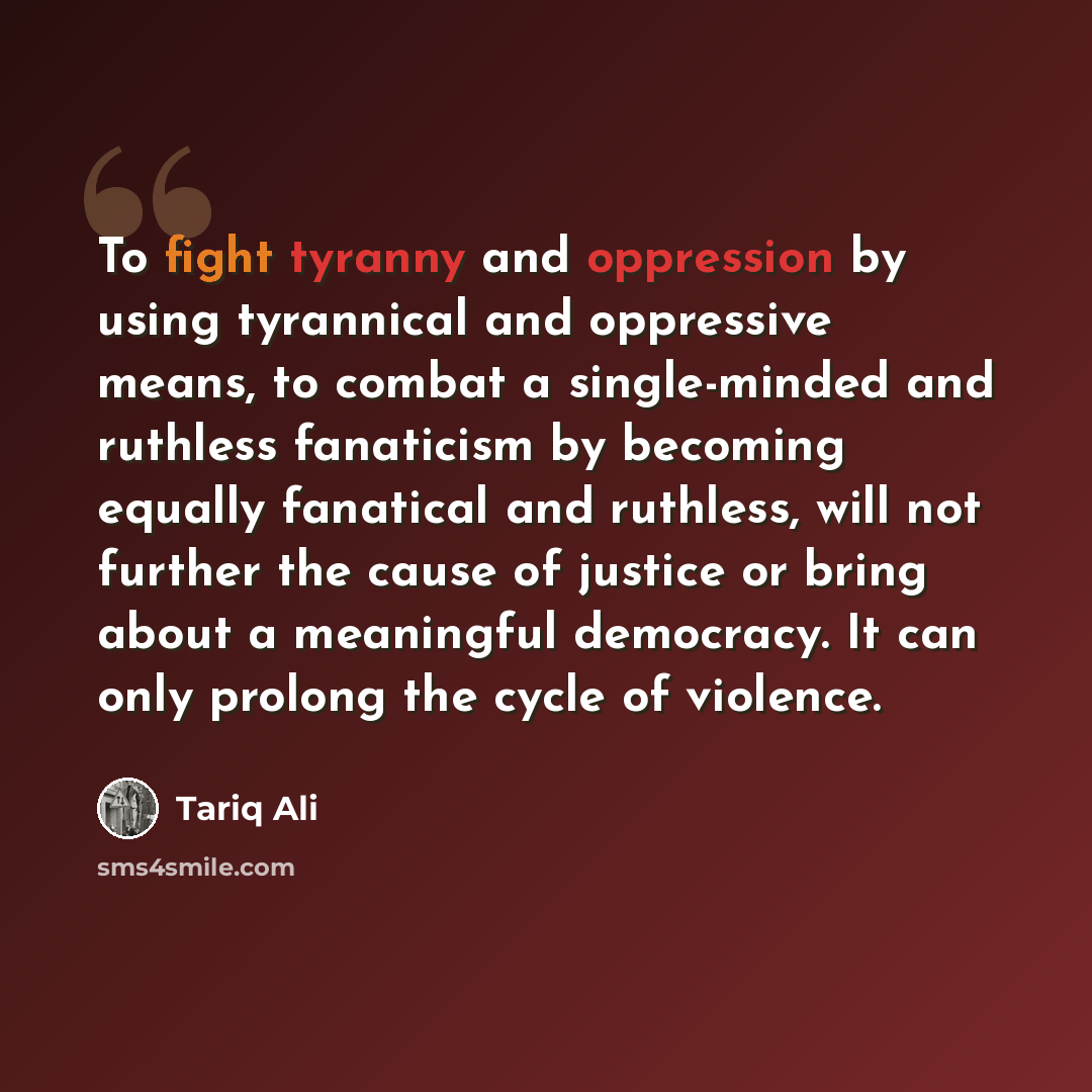 “To fight tyranny and oppression by using tyrannical and oppressive means, to combat a single-minded and ruthless fanaticism by becoming equally fanatical and ruthless, will not further the cause of justice or bring about a meaningful democracy. It can only prolong the cycle of violence.” quote by Tariq Ali