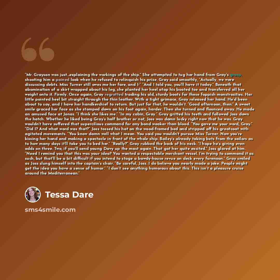 “Mr. Grayson was just…explaining the workings of the ship.” She attempted to tug her hand from Gray’s grasp, shooting him a pained look when he refused to relinquish his prize. Gray said smoothly, “Actually, we were discussing debts. Miss Turner still owes me her fare, and I-“ “And I told you…” quote by Tessa Dare