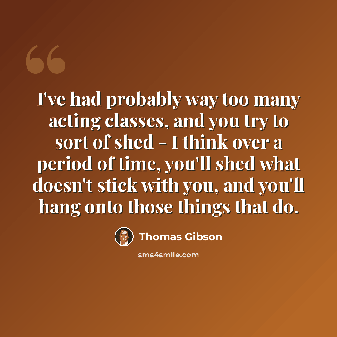 “I've had probably way too many acting classes, and you try to sort of shed - I think over a period of time, you'll shed what doesn't stick with you, and you'll hang onto those things that do.” quote by Thomas Gibson
