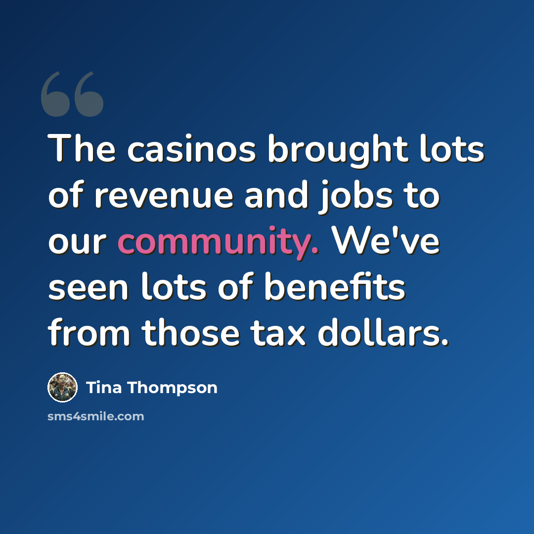 “The casinos brought lots of revenue and jobs to our community. We've seen lots of benefits from those tax dollars.” quote by Tina Thompson