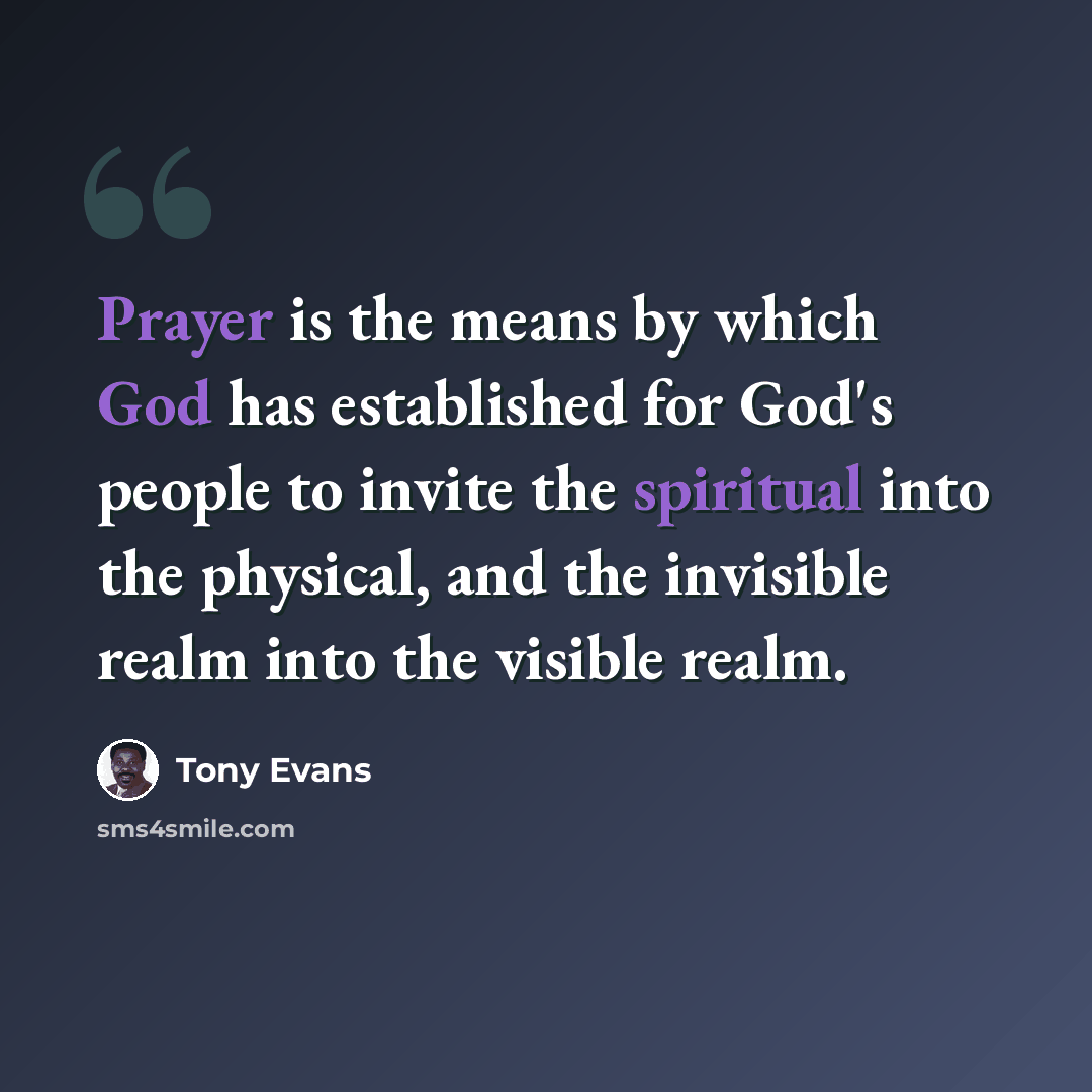 “Prayer is the means by which God has established for God's people to invite the spiritual into the physical, and the invisible realm into the visible realm.” quote by Tony Evans