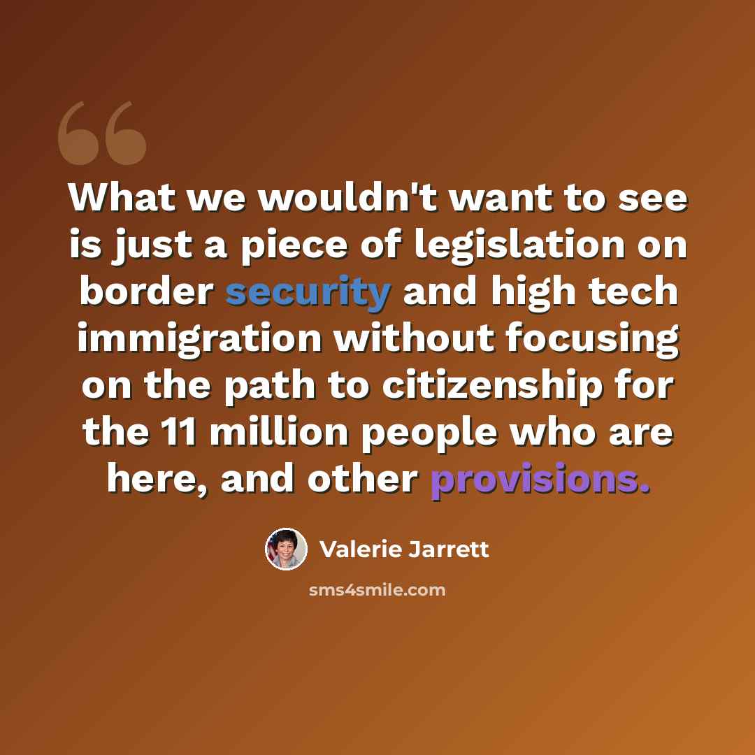 “What we wouldn't want to see is just a piece of legislation on border security and high tech immigration without focusing on the path to citizenship for the 11 million people who are here, and other provisions.” quote by Valerie Jarrett