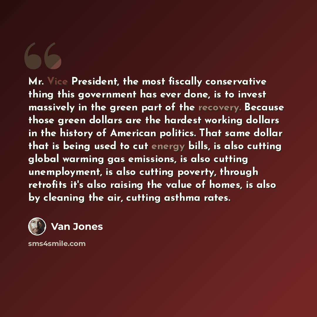 “Mr. Vice President, the most fiscally conservative thing this government has ever done, is to invest massively in the green part of the recovery. Because those green dollars are the hardest working dollars in the history of American politics. That same dollar that is being used to cut energy…” quote by Van Jones