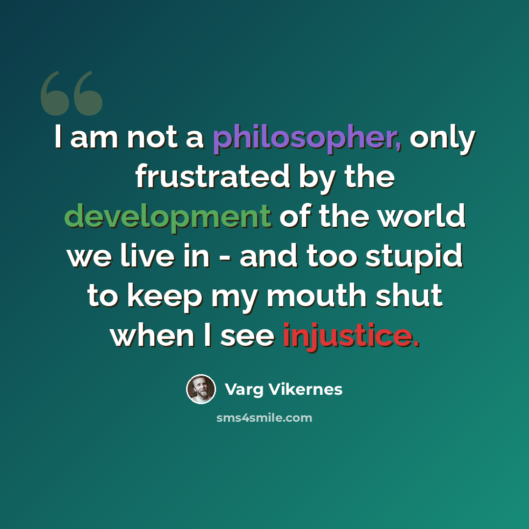 “I am not a philosopher, only frustrated by the development of the world we live in - and too stupid to keep my mouth shut when I see injustice.” quote by Varg Vikernes