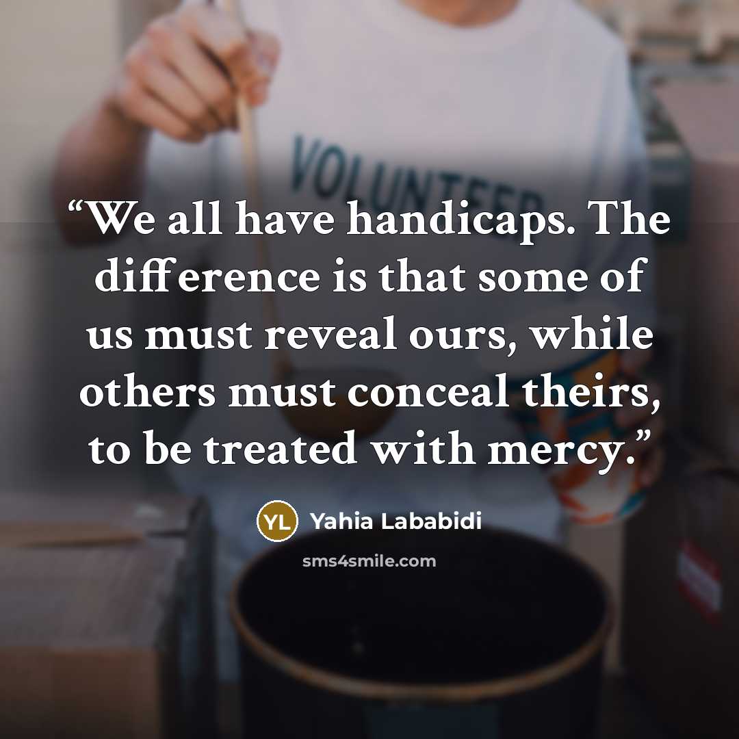 “We all have handicaps. The difference is that some of us must reveal ours, while others must conceal theirs, to be treated with mercy.” quote by Yahia Lababidi