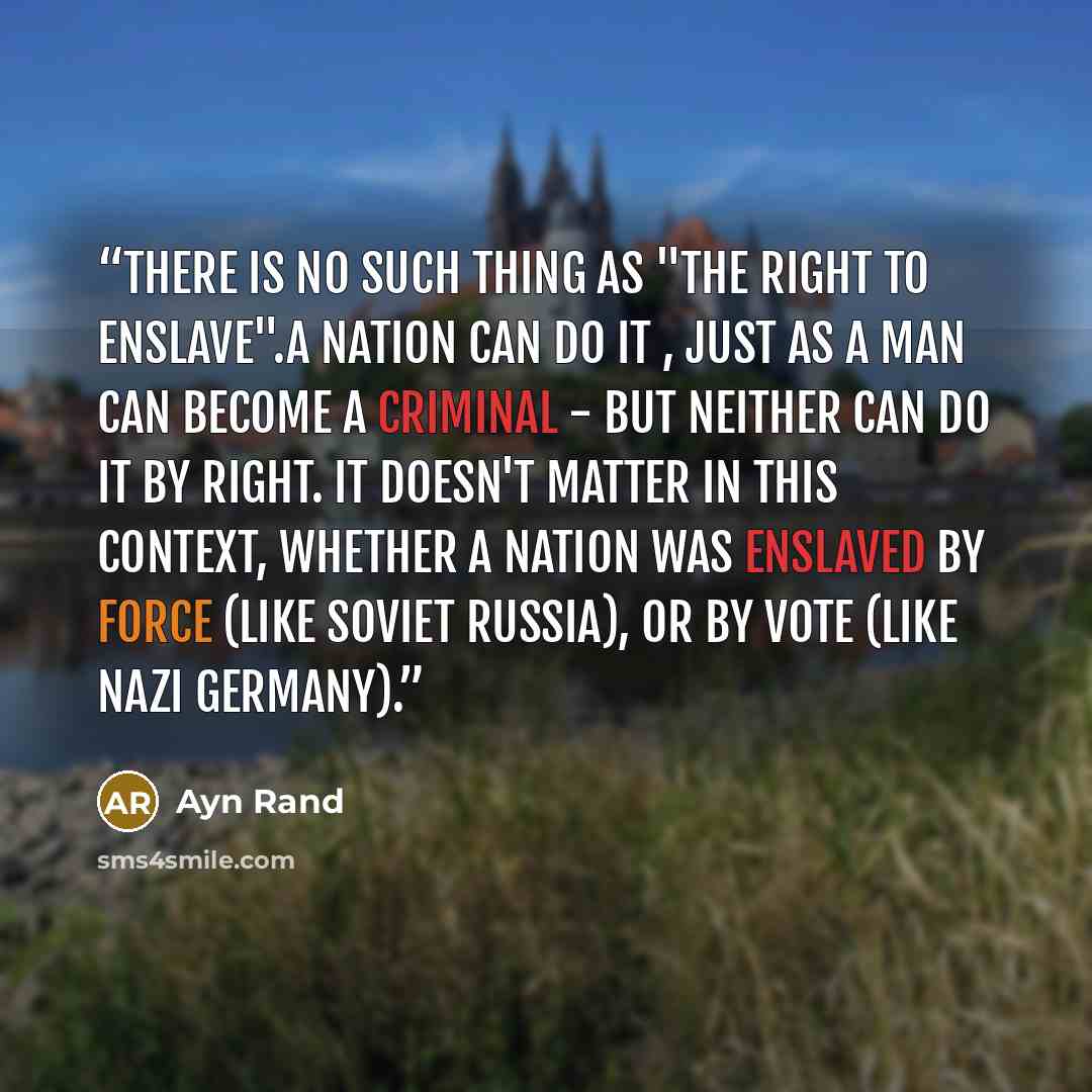“There is no such thing as "the right to enslave".A nation can do it , just as a man can become a criminal - but neither can do it by right. It doesn't matter in this context, whether a nation was enslaved by force (like soviet Russia), or by vote (like Nazi Germany).” quote by Ayn Rand