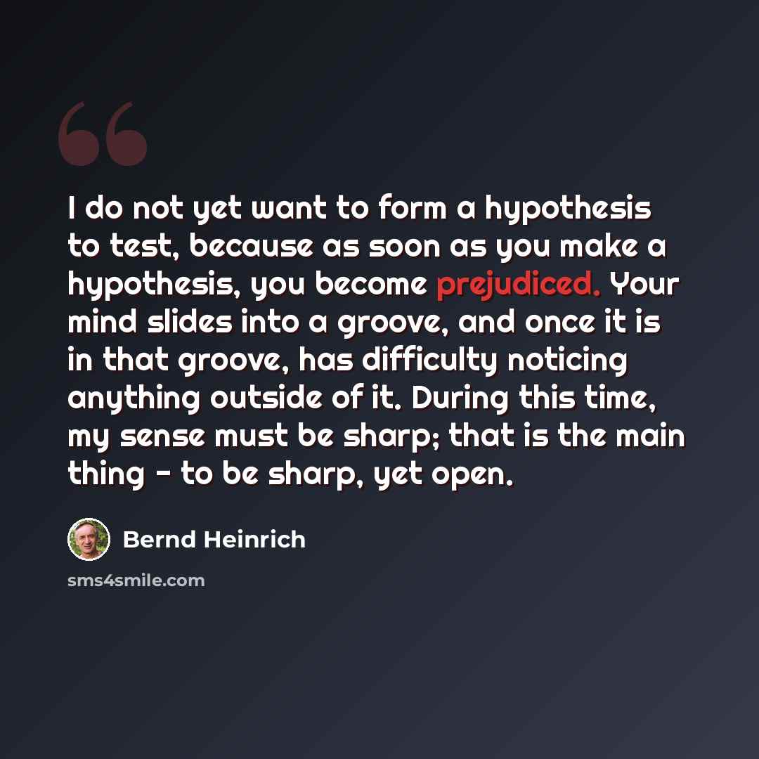 “I do not yet want to form a hypothesis to test, because as soon as you make a hypothesis, you become prejudiced. Your mind slides into a groove, and once it is in that groove, has difficulty noticing anything outside of it. During this time, my sense must be sharp; that is the main thing - to be…” quote by Bernd Heinrich