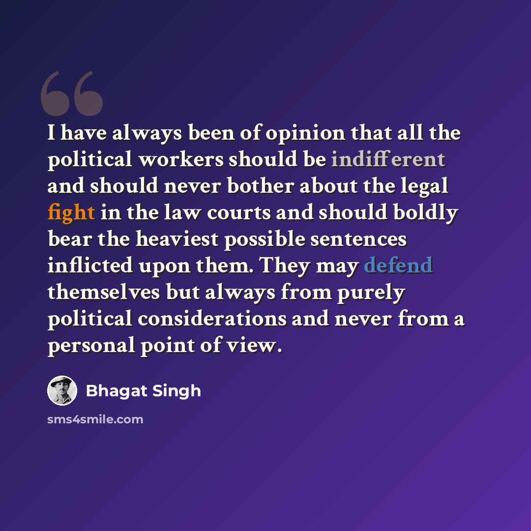 “I have always been of opinion that all the political workers should be indifferent and should never bother about the legal fight in the law courts and should boldly bear the heaviest possible sentences inflicted upon them. They may defend themselves but always from purely political considerations…” quote by Bhagat Singh