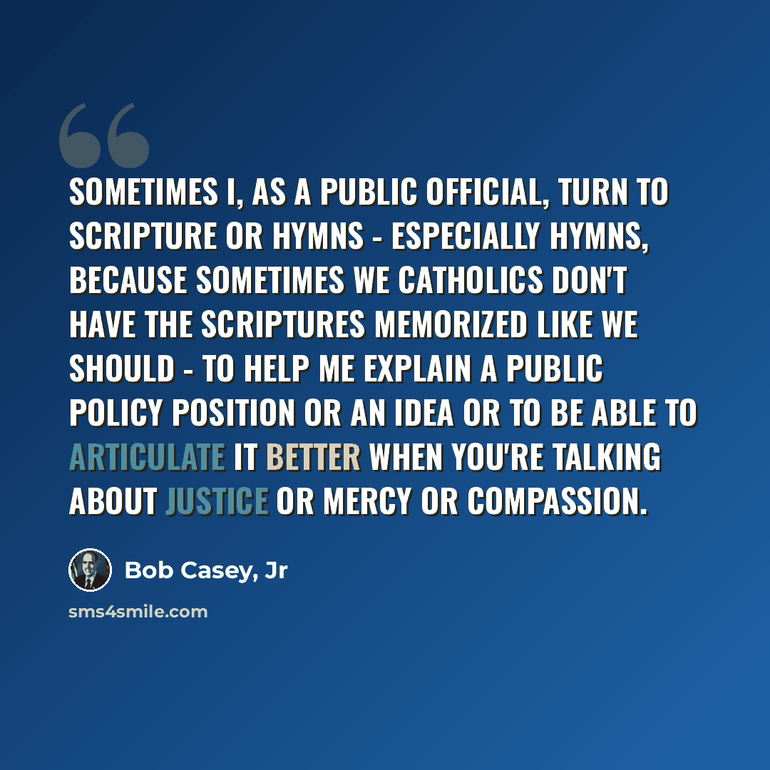 “Sometimes I, as a public official, turn to Scripture or hymns - especially hymns, because sometimes we Catholics don't have the Scriptures memorized like we should - to help me explain a public policy position or an idea or to be able to articulate it better when you're talking about justice or…” quote by Bob Casey, Jr