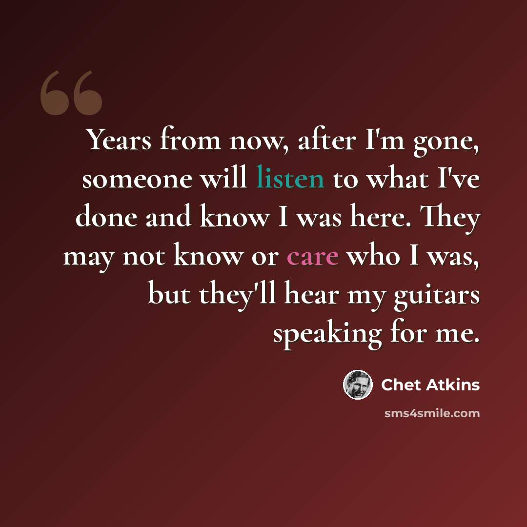 “Years from now, after I'm gone, someone will listen to what I've done and know I was here. They may not know or care who I was, but they'll hear my guitars speaking for me.” quote by Chet Atkins