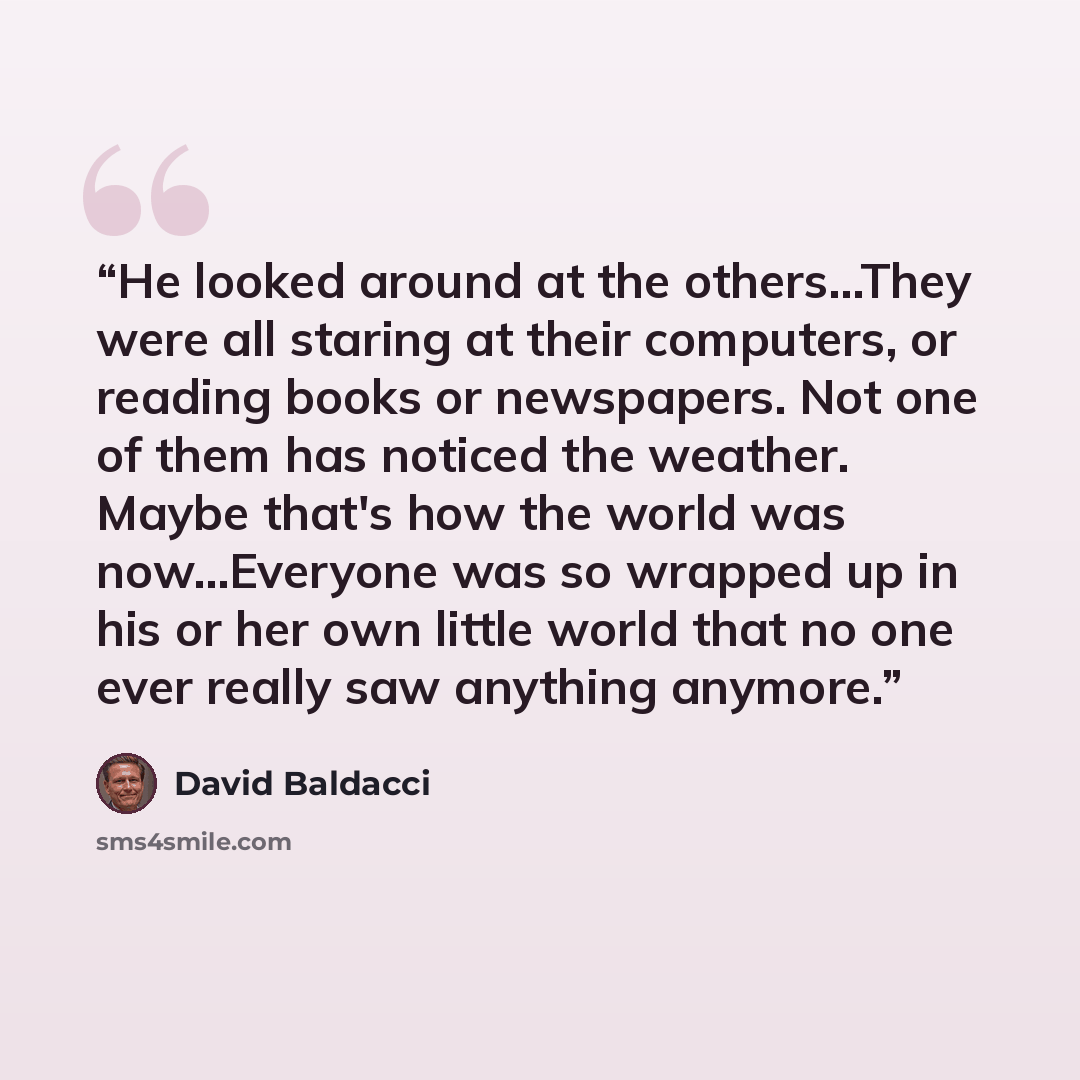 “He looked around at the others…They were all staring at their computers, or reading books or newspapers. Not one of them has noticed the weather. Maybe that's how the world was now…Everyone was so wrapped up in his or her own little world that no one ever really saw anything anymore.” quote by David Baldacci