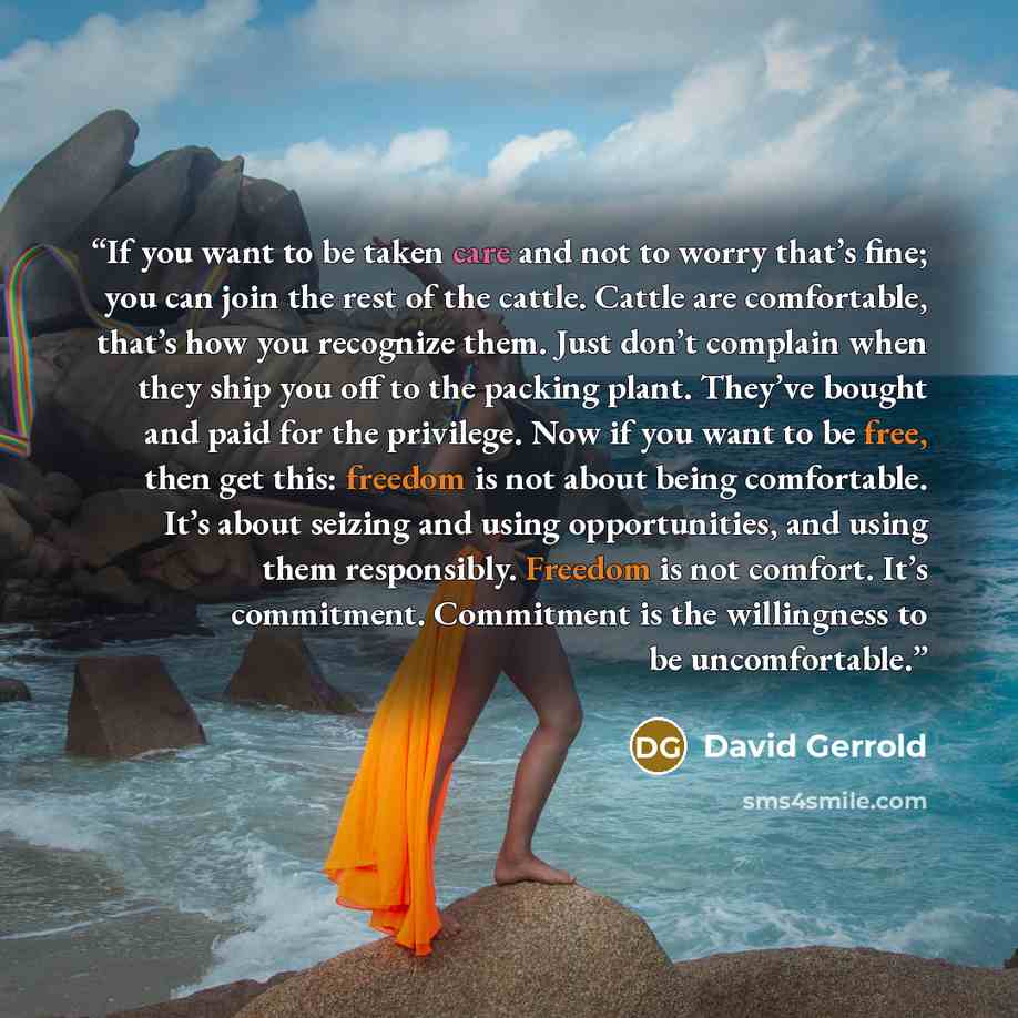 “If you want to be taken care and not to worry that’s fine; you can join the rest of the cattle. Cattle are comfortable, that’s how you recognize them. Just don’t complain when they ship you off to the packing plant. They’ve bought and paid for the privilege. Now if you want to be free, then get…” quote by David Gerrold