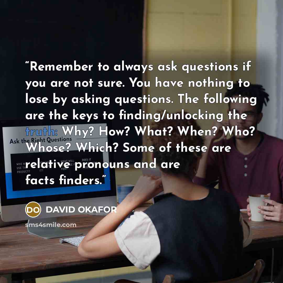 “Remember to always ask questions if you are not sure. You have nothing to lose by asking questions. The following are the keys to finding/unlocking the truth: Why? How? What? When? Who? Whose? Which? Some of these are relative pronouns and are facts finders.” quote by DAVID OKAFOR