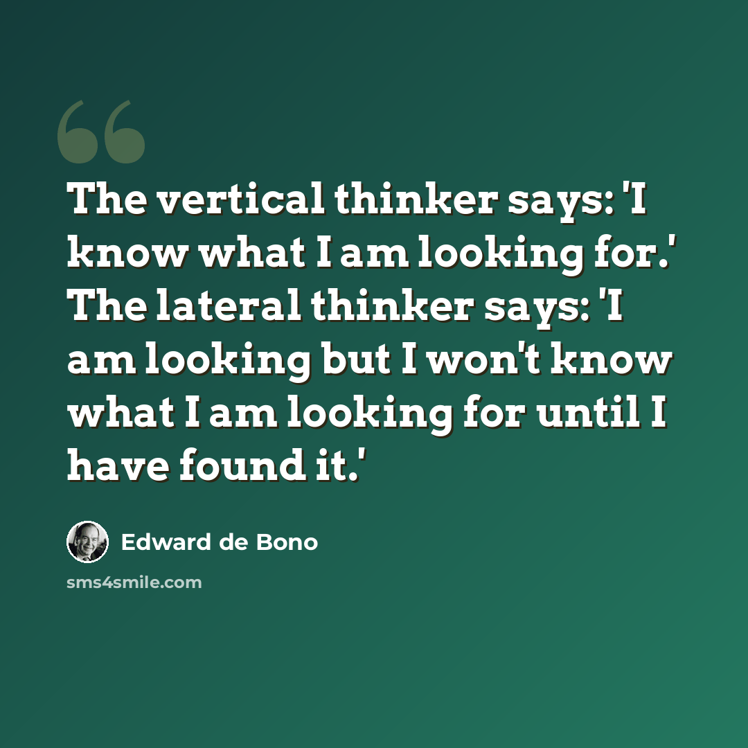 “The vertical thinker says: 'I know what I am looking for.' The lateral thinker says: 'I am looking but I won't know what I am looking for until I have found it.'” quote by Edward de Bono