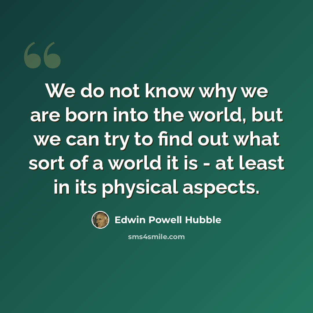 “We do not know why we are born into the world, but we can try to find out what sort of a world it is - at least in its physical aspects.” quote by Edwin Powell Hubble