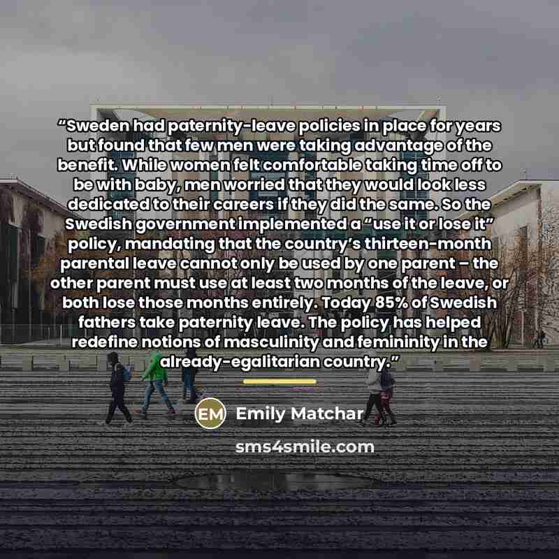“Sweden had paternity-leave policies in place for years but found that few men were taking advantage of the benefit. While women felt comfortable taking time off to be with baby, men worried that they would look less dedicated to their careers if they did the same. So the Swedish government…” quote by Emily Matchar