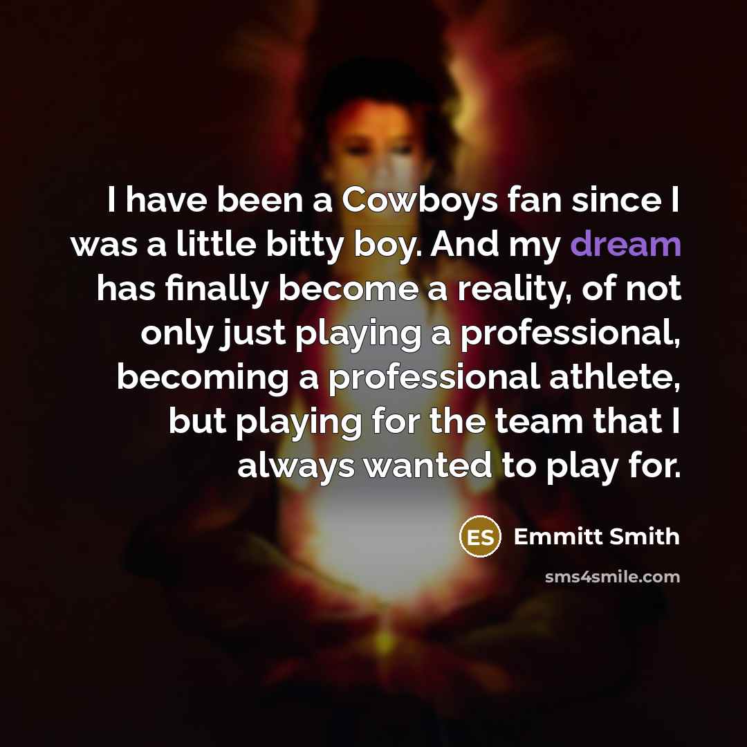 “I have been a Cowboys fan since I was a little bitty boy. And my dream has finally become a reality, of not only just playing a professional, becoming a professional athlete, but playing for the team that I always wanted to play for.” quote by Emmitt Smith