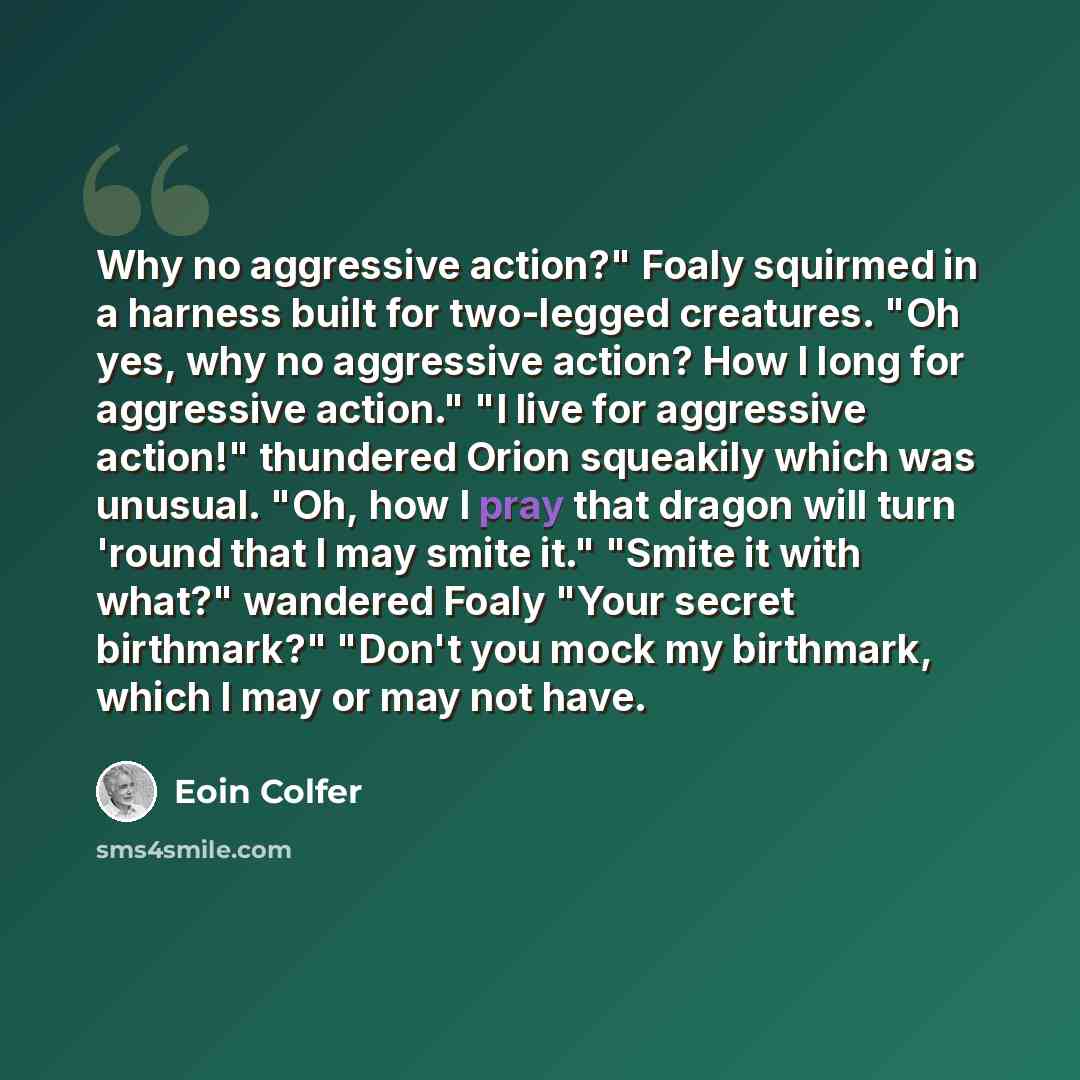 “Why no aggressive action?" Foaly squirmed in a harness built for two-legged creatures. "Oh yes, why no aggressive action? How I long for aggressive action." "I live for aggressive action!" thundered Orion squeakily which was unusual. "Oh, how I pray that dragon will turn 'round that I may smite…” quote by Eoin Colfer