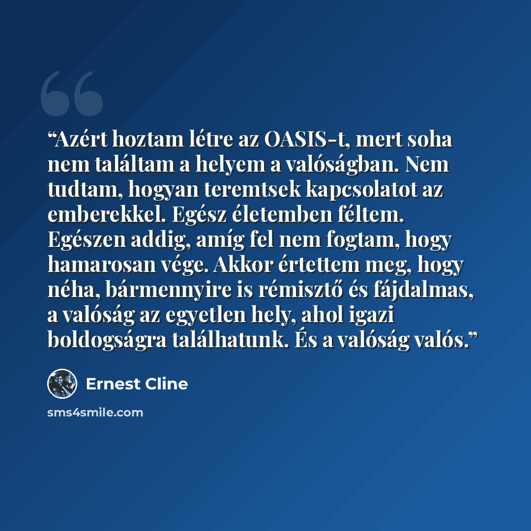 “Azért hoztam létre az OASIS-t, mert soha nem találtam a helyem a valóságban. Nem tudtam, hogyan teremtsek kapcsolatot az emberekkel. Egész életemben féltem. Egészen addig, amíg fel nem fogtam, hogy hamarosan vége. Akkor értettem meg, hogy néha, bármennyire is rémisztő és fájdalmas, a valóság az…” quote by Ernest Cline