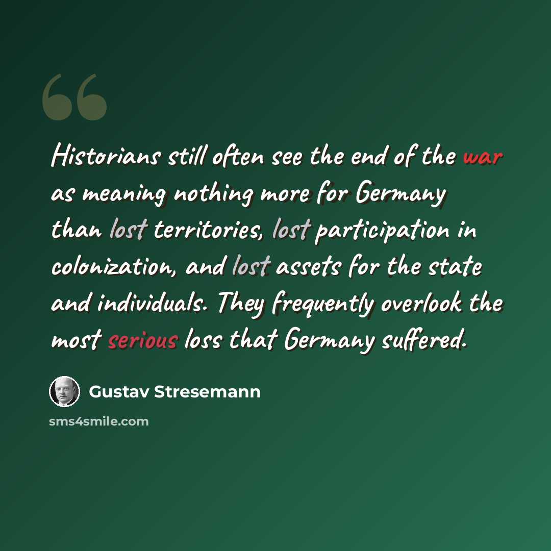 “Historians still often see the end of the war as meaning nothing more for Germany than lost territories, lost participation in colonization, and lost assets for the state and individuals. They frequently overlook the most serious loss that Germany suffered.” quote by Gustav Stresemann